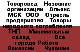 Товаровед › Название организации ­ Альянс-МСК, ООО › Отрасль предприятия ­ Товары народного потребления (ТНП) › Минимальный оклад ­ 30 000 - Все города Работа » Вакансии   . Чувашия респ.,Алатырь г.